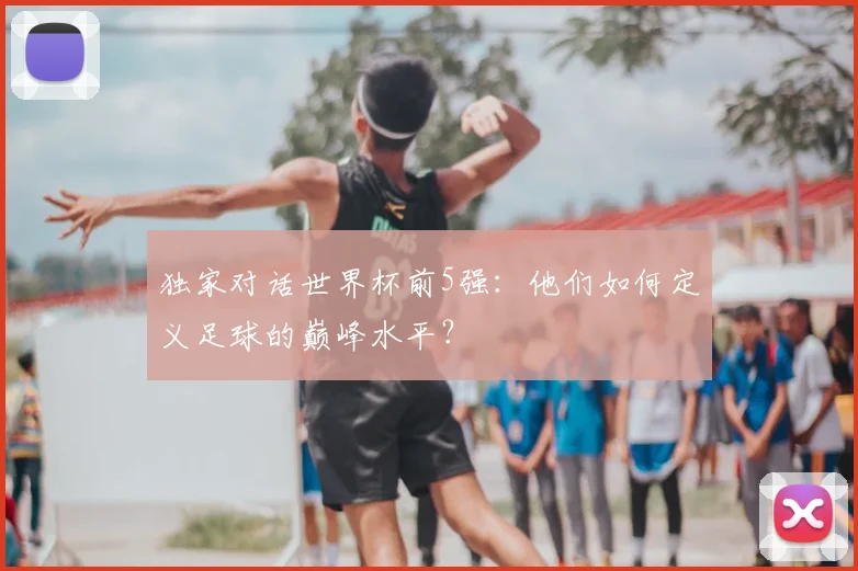 独家对话世界杯前5强:他们如何定义足球的巅峰水平?