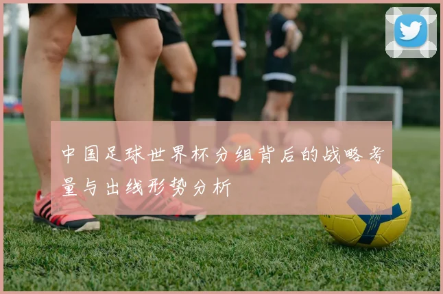 中国足球世界杯分组背后的战略考量与出线形势分析