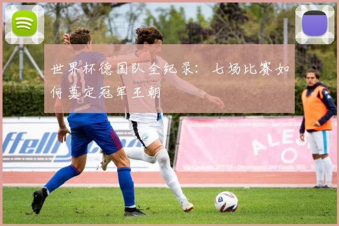 世界杯德国队全纪录：七场比赛如何奠定冠军王朝