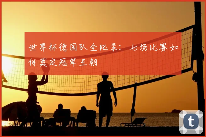 世界杯德国队全纪录：七场比赛如何奠定冠军王朝