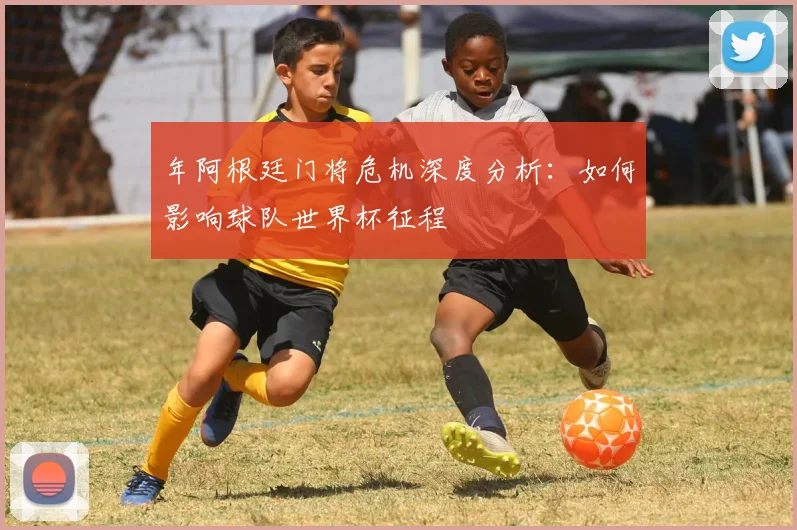 年阿根廷门将危机深度分析：如何影响球队世界杯征程