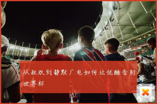 从狂欢到静默广电如何让优酷告别世界杯