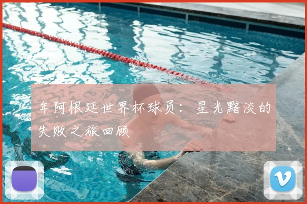 年阿根廷世界杯球员：星光黯淡的失败之旅回顾