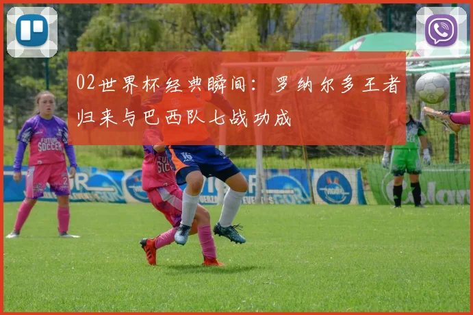 02世界杯经典瞬间：罗纳尔多王者归来与巴西队七战功成