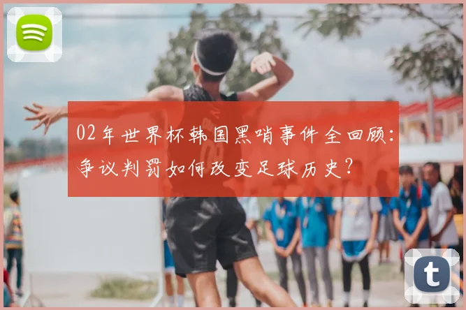 02年世界杯韩国黑哨事件全回顾：争议判罚如何改变足球历史？