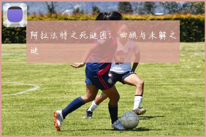 阿拉法特之死谜团：回顾与未解之谜
