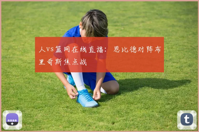 人vs篮网在线直播：恩比德对阵布里奇斯焦点战