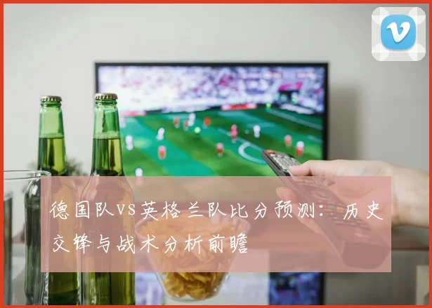 德国队vs英格兰队比分预测：历史交锋与战术分析前瞻