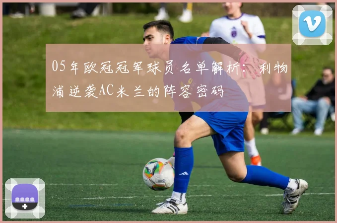05年欧冠冠军球员名单解析：利物浦逆袭AC米兰的阵容密码
