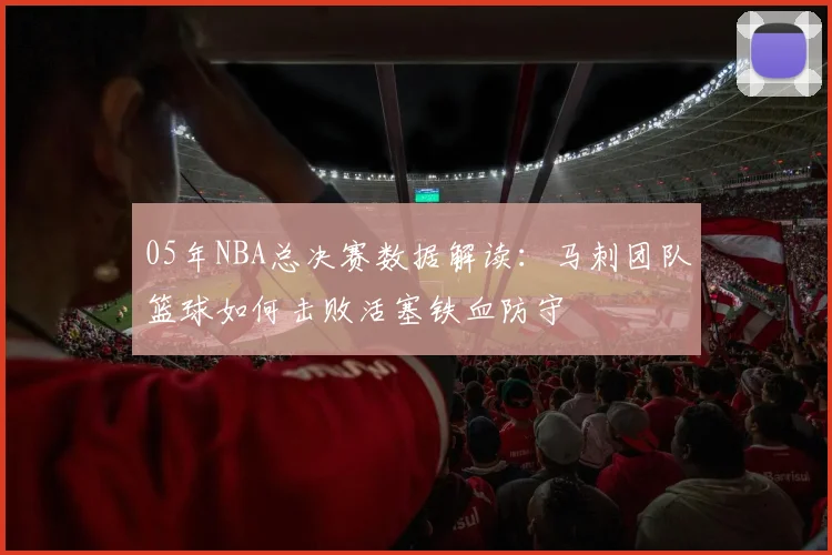 05年NBA总决赛数据解读：马刺团队篮球如何击败活塞铁血防守