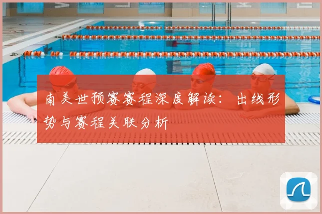 南美世预赛赛程深度解读：出线形势与赛程关联分析