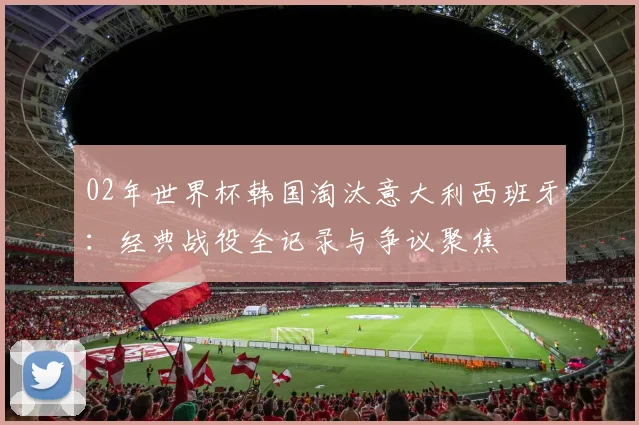 02年世界杯韩国淘汰意大利西班牙：经典战役全记录与争议聚焦