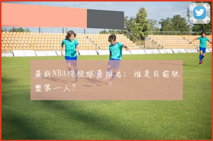 最新NBA现役球员排名：谁是目前联盟第一人？