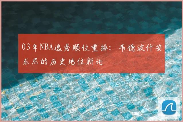 03年NBA选秀顺位重排：韦德波什安东尼的历史地位新论