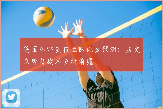 德国队vs英格兰队比分预测：历史交锋与战术分析前瞻