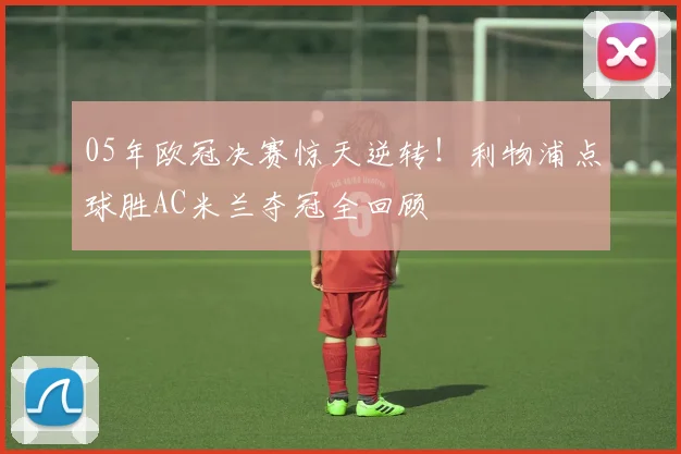 05年欧冠决赛惊天逆转！利物浦点球胜AC米兰夺冠全回顾